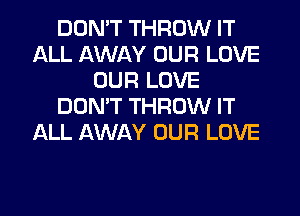 DON'T THROW IT
ALL AWAY OUR LOVE
OUR LOVE
DON'T THROW IT
ALL AWAY OUR LOVE