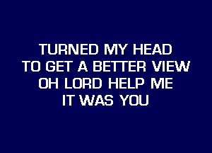 TURNED MY HEAD
TO GET A BETTER VIEWr
OH LORD HELP ME
IT WAS YOU