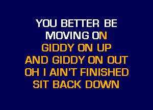 YOU BETTER BE
MOVING ON
GIDDY 0N UP
AND GIDDY ON OUT
OH I AIN'T FINISHED
SIT BACK DOWN

g