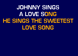 JOHNNY SINGS
A LOVE SONG
HE SINGS THE SWEETEST
LOVE SONG