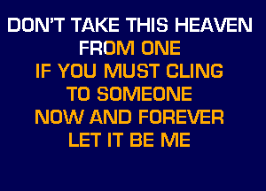 DON'T TAKE THIS HEAVEN
FROM ONE
IF YOU MUST CLING
T0 SOMEONE
NOW AND FOREVER
LET IT BE ME