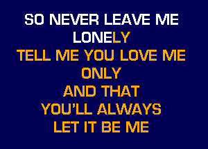 SO NEVER LEAVE ME
LONELY
TELL ME YOU LOVE ME
ONLY
AND THAT
YOU'LL ALWAYS
LET IT BE ME
