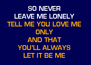 SO NEVER
LEAVE ME LONELY
TELL ME YOU LOVE ME
ONLY
AND THAT
YOU'LL ALWAYS
LET IT BE ME