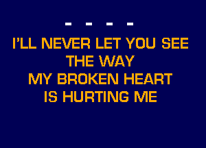 I'LL NEVER LET YOU SEE
THE WAY
MY BROKEN HEART
IS HURTING ME
