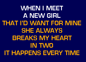 WHEN I MEET
A NEW GIRL
THAT I'D WANT FOR MINE
SHE ALWAYS
BREAKS MY HEART
IN TWO
IT HAPPENS EVERY TIME