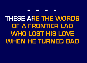 THESE ARE THE WORDS
OF A FRONTIER LAD
WHO LOST HIS LOVE

WHEN HE TURNED BAD