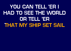 YOU CAN TELL 'ER I
HAD TO SEE THE WORLD
0R TELL 'ER
THAT MY SHIP SET SAIL