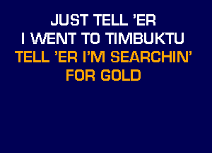 JUST TELL 'ER
I WENT TO TIMBUKTU
TELL 'ER I'M SEARCHIN'
FOR GOLD