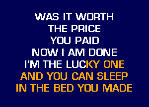 WAS IT WORTH
THE PRICE
YOU PAID
NOW I AM DONE
I'M THE LUCKY ONE
AND YOU CAN SLEEP
IN THE BED YOU MADE