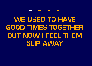 WE USED TO HAVE
GOOD TIMES TOGETHER
BUT NOW I FEEL THEM

SLIP AWAY