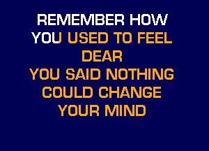 REMEMBER HOW
YOU USED TO FEEL
DEAR
YOU SAID NOTHING
COULD CHANGE
YOUR MIND