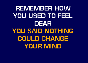 REMEMBER HOW
YOU USED TO FEEL
DEAR
YOU SAID NOTHING
COULD CHANGE
YOUR MIND