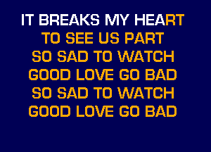 IT BREAKS MY HEART
TO SEE US PART
80 SAD TO WATCH
GOOD LOVE GO BAD
SO SAD TO WATCH
GOOD LOVE GO BAD