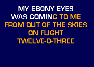 MY EBONY EYES
WAS COMING TO ME
FROM OUT OF THE SKIES
0N FLIGHT
TWELVE-O-THREE