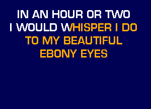 IN AN HOUR OR TWO
I WOULD VVHISPER I DO
TO MY BEAUTIFUL
EBONY EYES