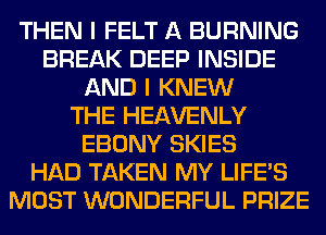 THEN I FELT A BURNING
BREAK DEEP INSIDE
AND I KNEW
THE HEAVENLY
EBONY SKIES
HAD TAKEN MY LIFE'S
MOST WONDERFUL PRIZE