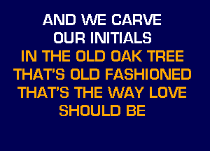 AND WE CARVE
OUR INITIALS
IN THE OLD OAK TREE
THAT'S OLD FASHIONED
THAT'S THE WAY LOVE
SHOULD BE