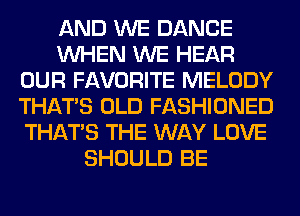 AND WE DANCE
WHEN WE HEAR
OUR FAVORITE MELODY
THAT'S OLD FASHIONED
THAT'S THE WAY LOVE
SHOULD BE