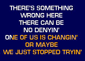 THERE'S SOMETHING
WRONG HERE
THERE CAN BE

N0 DENYIN'

ONE OF US IS CHANGIN'
0R MAYBE

WE JUST STOPPED TRYIN'