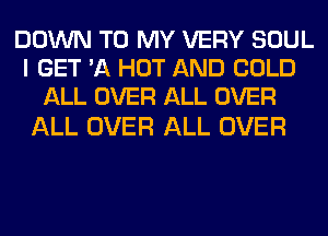 DOWN TO MY VERY SOUL
I GET 'A HOT AND COLD
ALL OVER ALL OVER

ALL OVER ALL OVER