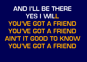 AND I'LL BE THERE
YES I WILL
YOU'VE GOT A FRIEND
YOU'VE GOT A FRIEND
AIN'T IT GOOD TO KNOW
YOU'VE GOT A FRIEND