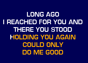 LONG AGO
I REACHED FOR YOU AND
THERE YOU STOOD
HOLDING YOU AGAIN
COULD ONLY
DO ME GOOD