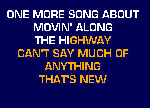 ONE MORE SONG ABOUT
MOVIM ALONG
THE HIGHWAY
CAN'T SAY MUCH OF
ANYTHING
THAT'S NEW