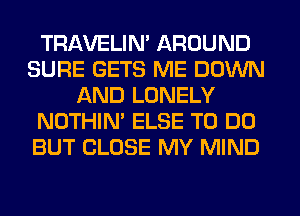 TRAVELIN' AROUND
SURE GETS ME DOWN
AND LONELY
NOTHIN' ELSE TO DO
BUT CLOSE MY MIND