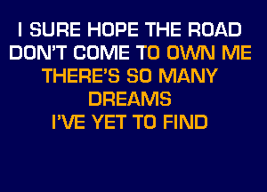 I SURE HOPE THE ROAD
DON'T COME TO OWN ME
THERE'S SO MANY
DREAMS
I'VE YET TO FIND