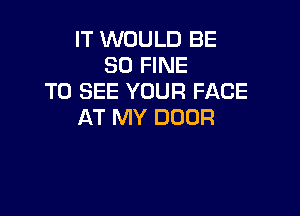 IT WOULD BE
SO FINE
TO SEE YOUR FACE

AT MY DOOR