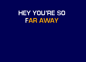 HEY YOU'RE SO
FAR AWAY