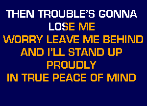 THEN TROUBLE'S GONNA
LOSE ME
WORRY LEAVE ME BEHIND
AND I'LL STAND UP
PROUDLY
IN TRUE PEACE OF MIND