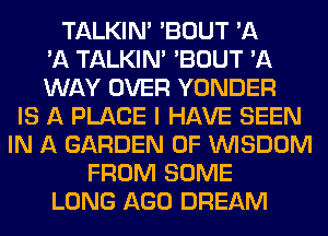 TALKIN' 'BOUT 'A
'A TALKIN' 'BOUT 'A
WAY OVER YONDER
IS A PLACE I HAVE SEEN
IN A GARDEN 0F WISDOM
FROM SOME
LONG AGO DREAM