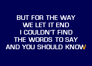 BUT FOR THE WAY
WE LET IT END
I COULDN'T FIND
THE WORDS TO SAY
AND YOU SHOULD KNOW