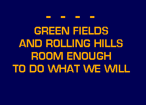 GREEN FIELDS
AND ROLLING HILLS
ROOM ENOUGH
TO DO WHAT WE WILL