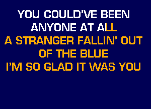 YOU COULD'VE BEEN
ANYONE AT ALL
A STRANGER FALLIM OUT
OF THE BLUE
I'M SO GLAD IT WAS YOU