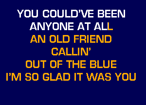 YOU COULD'VE BEEN
ANYONE AT ALL
AN OLD FRIEND
CALLIN'
OUT OF THE BLUE
I'M SO GLAD IT WAS YOU