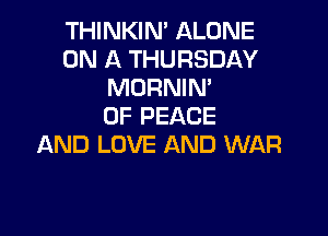 THINKIN' ALONE
ON A THURSDAY
MORNIM
OF PEACE

AND LOVE AND WAR