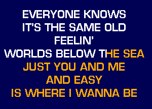 EVERYONE KNOWS
ITS THE SAME OLD
FEELIM
WORLDS BELOW THE SEA
JUST YOU AND ME
AND EASY
IS WHERE I WANNA BE