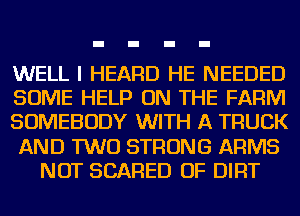 WELL I HEARD HE NEEDED
SOME HELP ON THE FARM
SOMEBODY WITH A TRUCK
AND TWO STRONG ARMS
NOT SCARED OF DIRT