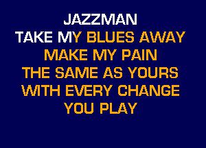 JAZZMAN
TAKE MY BLUES AWAY
MAKE MY PAIN
THE SAME AS YOURS
WITH EVERY CHANGE
YOU PLAY