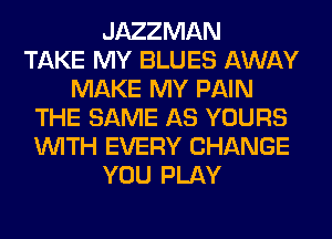 JAZZMAN
TAKE MY BLUES AWAY
MAKE MY PAIN
THE SAME AS YOURS
WITH EVERY CHANGE
YOU PLAY