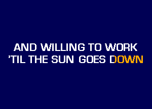 AND WILLING TO WORK
'TIL THE SUN GOES DOWN