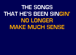 THE SONGS
THAT HE'S BEEN SINGIM
NO LONGER
MAKE MUCH SENSE