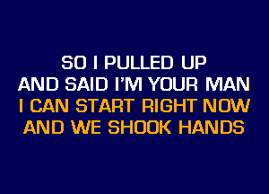 SO I PULLED UP
AND SAID I'M YOUR MAN
I CAN START RIGHT NOW
AND WE SHUUK HANDS