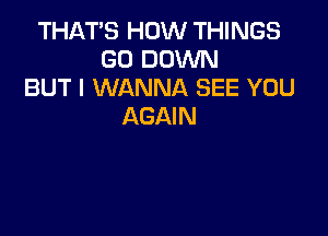 THAT'S HOW THINGS
GO DOWN
BUT I WANNA SEE YOU
AGAIN