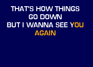 THAT'S HOW THINGS
GO DOWN
BUT I WANNA SEE YOU
AGAIN