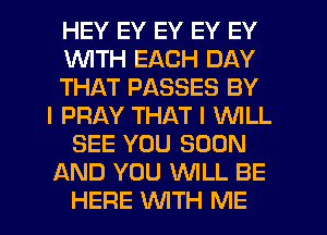 HEY EY EY EY EY
WITH EACH DAY
THAT PASSES BY
I PRAY THAT I WILL
SEE YOU SOON
AND YOU WLL BE
HERE WITH ME