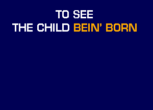 TO SEE
THE CHILD BEIM BORN