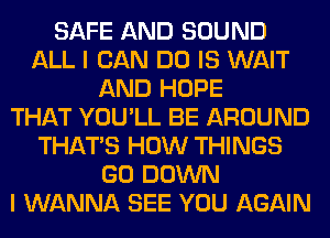 SAFE AND SOUND
ALL I CAN DO IS WAIT
AND HOPE
THAT YOU'LL BE AROUND
THAT'S HOW THINGS
GO DOWN
I WANNA SEE YOU AGAIN
